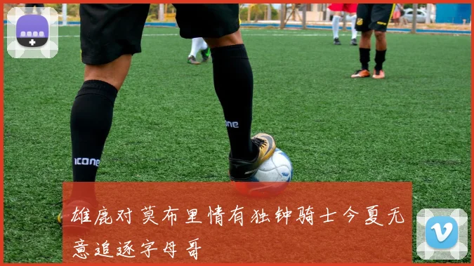 雄鹿对莫布里情有独钟骑士今夏无意追逐字母哥