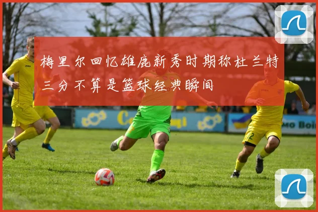 梅里尔回忆雄鹿新秀时期称杜兰特三分不算是篮球经典瞬间