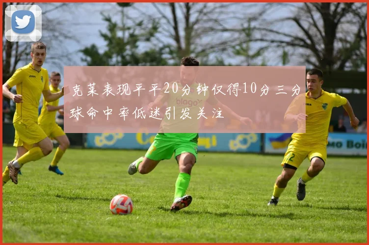 克莱表现平平20分钟仅得10分三分球命中率低迷引发关注