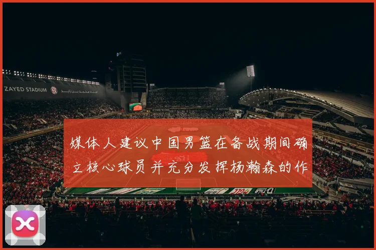 媒体人建议中国男篮在备战期间确立核心球员并充分发挥杨瀚森的作用