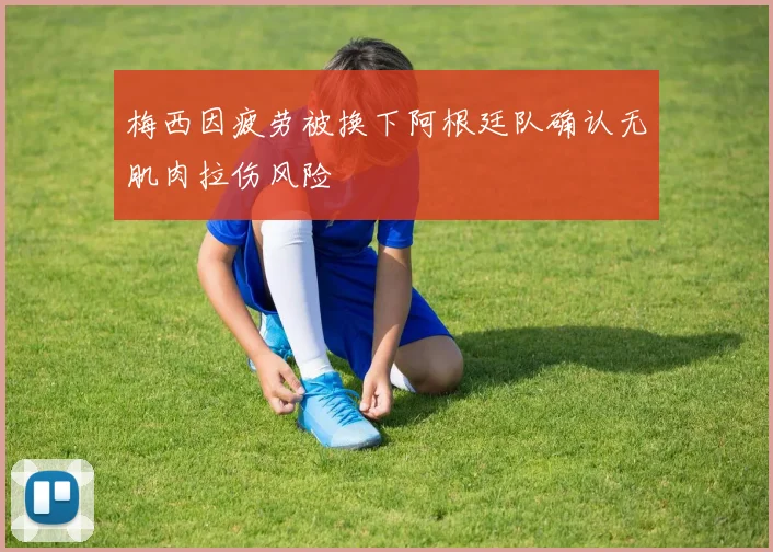 梅西因疲劳被换下阿根廷队确认无肌肉拉伤风险