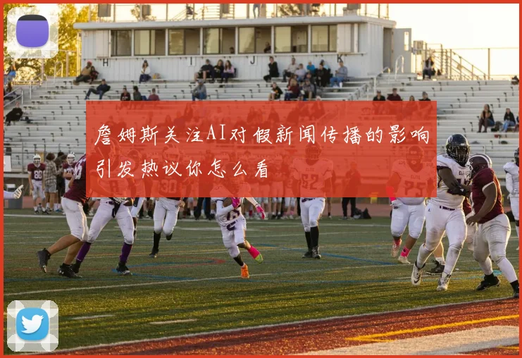 詹姆斯关注AI对假新闻传播的影响引发热议你怎么看