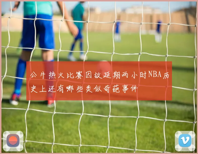 公牛热火比赛因故延期两小时NBA历史上还有哪些类似奇葩事件