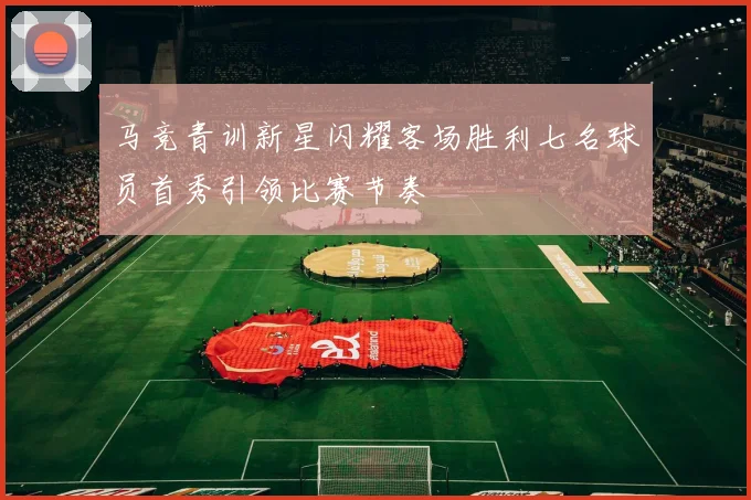 马竞青训新星闪耀客场胜利七名球员首秀引领比赛节奏