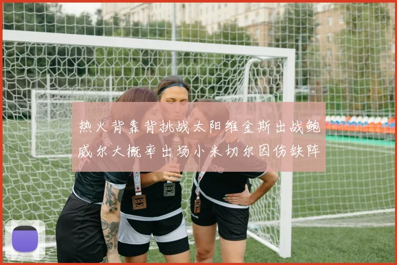 热火背靠背挑战太阳维金斯出战鲍威尔大概率出场小米切尔因伤缺阵