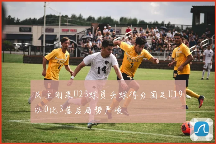 民主刚果U23球员头球得分国足U19以0比3落后局势严峻