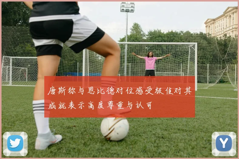 唐斯称与恩比德对位感受极佳对其成就表示高度尊重与认可