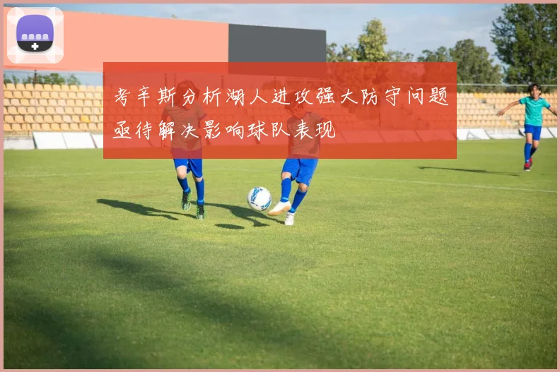考辛斯分析湖人进攻强大防守问题亟待解决影响球队表现