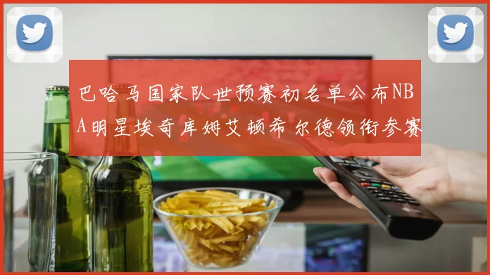 巴哈马国家队世预赛初名单公布NBA明星埃奇库姆艾顿希尔德领衔参赛阵容
