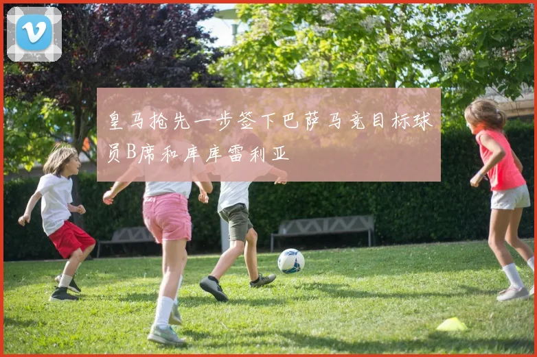 皇马抢先一步签下巴萨马竞目标球员B席和库库雷利亚