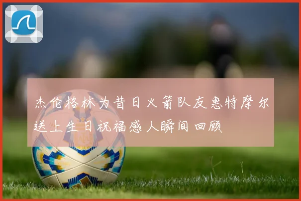 杰伦格林为昔日火箭队友惠特摩尔送上生日祝福感人瞬间回顾