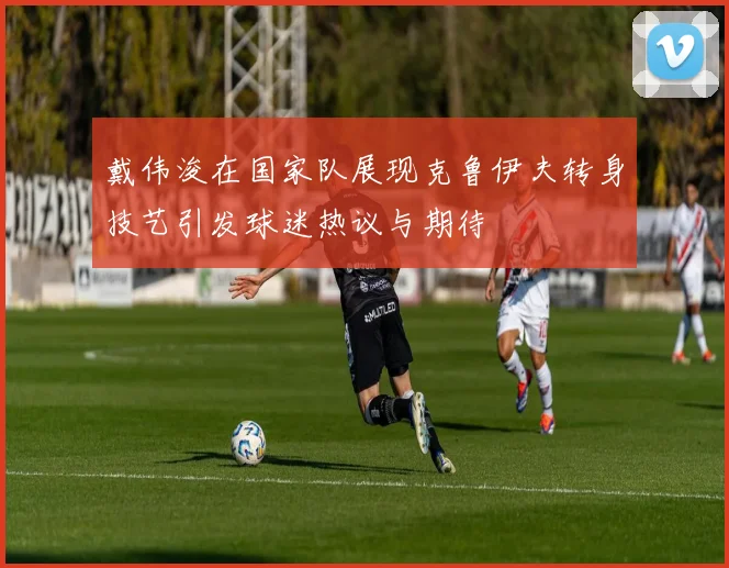 戴伟浚在国家队展现克鲁伊夫转身技艺引发球迷热议与期待