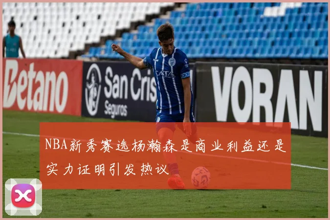 NBA新秀赛选杨瀚森是商业利益还是实力证明引发热议