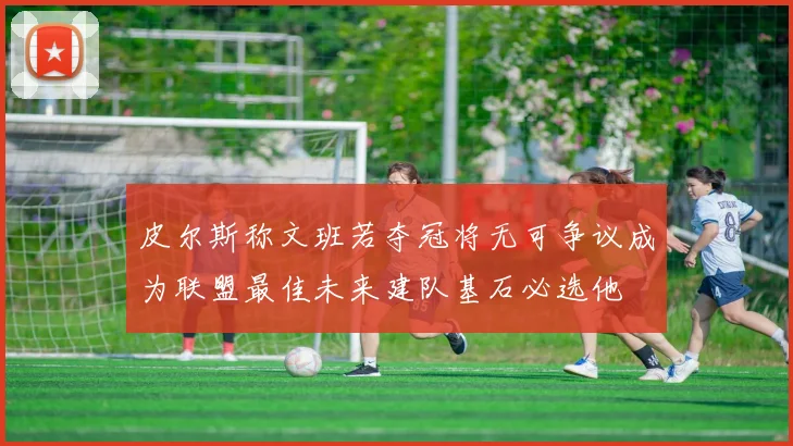 皮尔斯称文班若夺冠将无可争议成为联盟最佳未来建队基石必选他