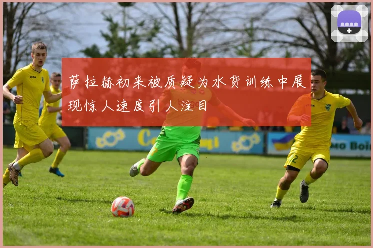 萨拉赫初来被质疑为水货训练中展现惊人速度引人注目