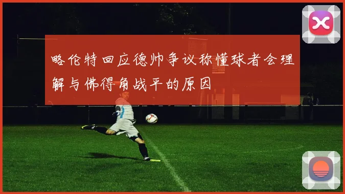 略伦特回应德帅争议称懂球者会理解与佛得角战平的原因
