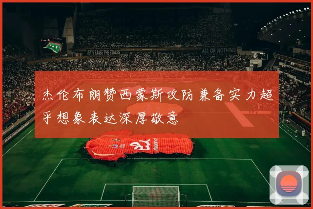 杰伦布朗赞西蒙斯攻防兼备实力超乎想象表达深厚敬意