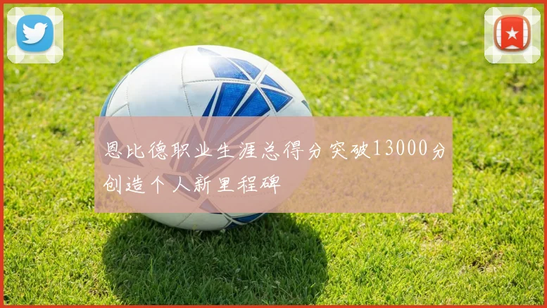 恩比德职业生涯总得分突破13000分创造个人新里程碑