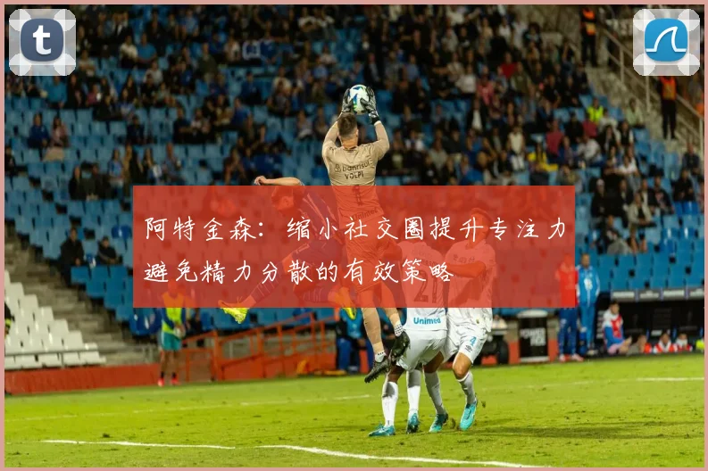 阿特金森：缩小社交圈提升专注力避免精力分散的有效策略