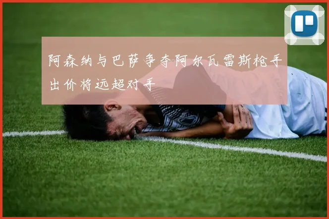 阿森纳与巴萨争夺阿尔瓦雷斯枪手出价将远超对手
