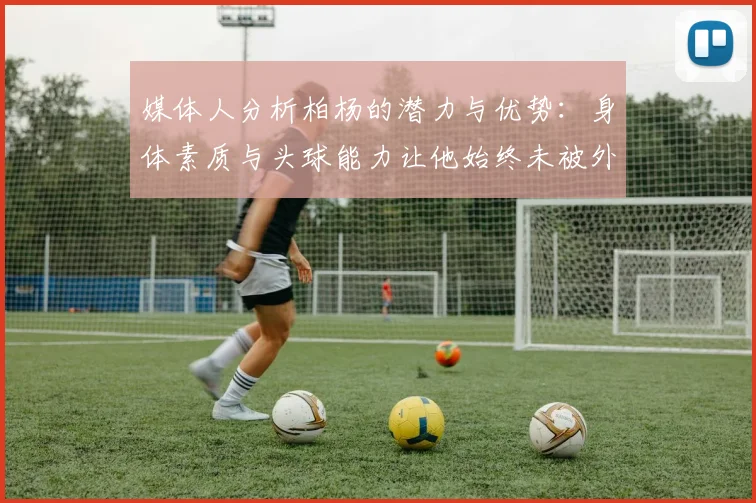 媒体人分析柏杨的潜力与优势：身体素质与头球能力让他始终未被外教放弃