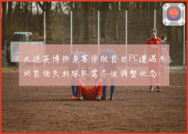 大连英博热身赛惨败首尔FC遭遇冬训首场失利球队需尽快调整状态