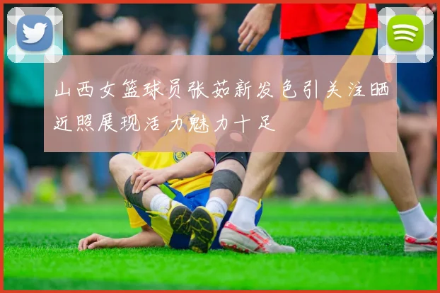 山西女篮球员张茹新发色引关注晒近照展现活力魅力十足