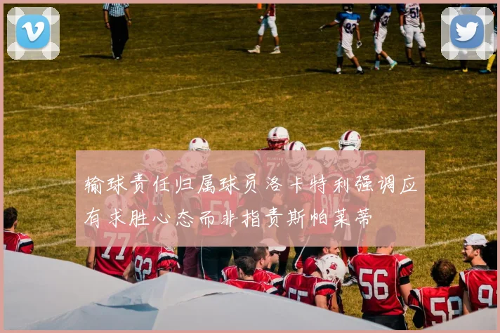 输球责任归属球员洛卡特利强调应有求胜心态而非指责斯帕莱蒂